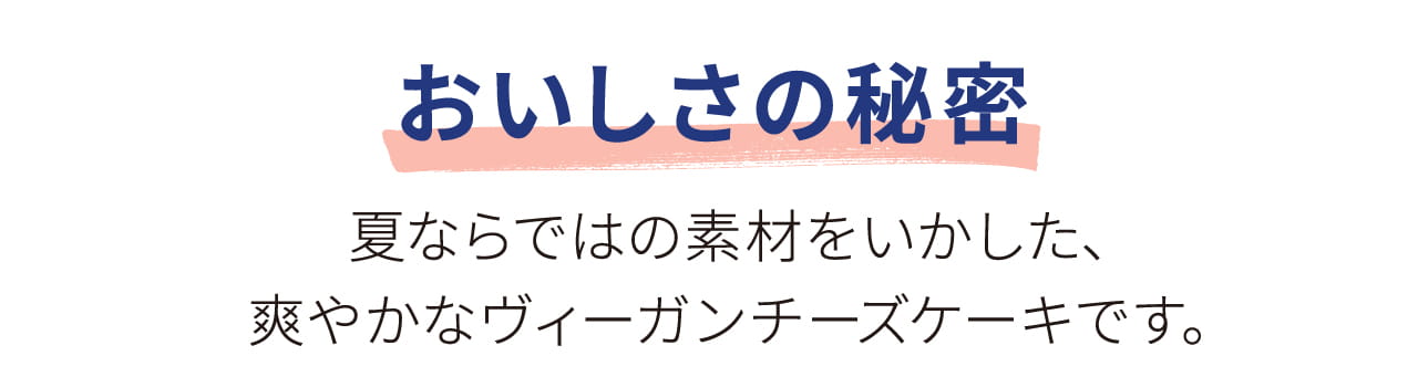 おいしさの秘密 夏ならではの素材をいかした、 爽やかなヴィーガンチーズケーキです。