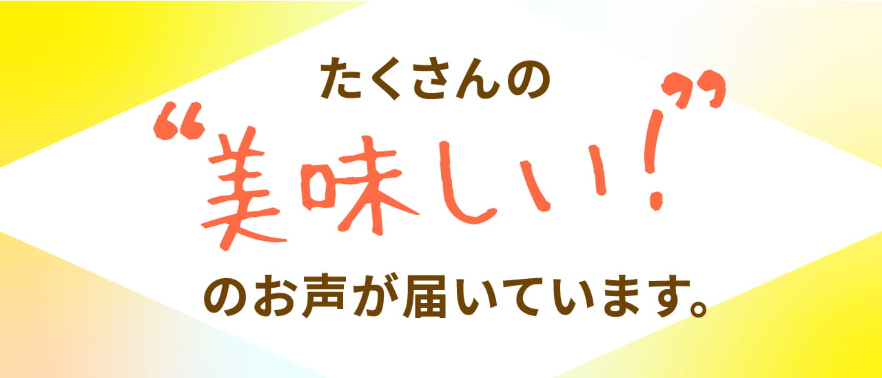 たくさんの“美味しい！”のお声が届いています。