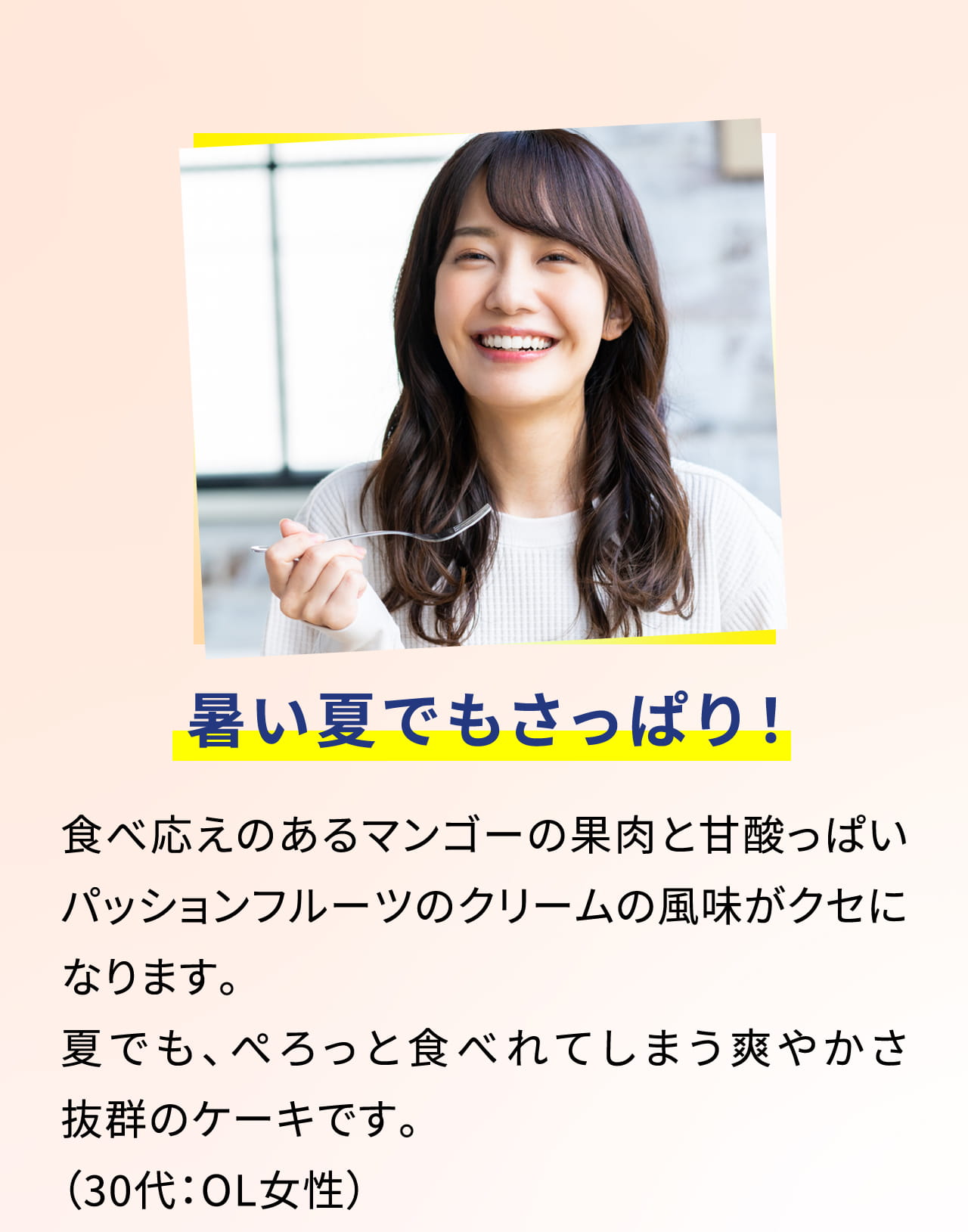 暑い夏でもさっぱり！食べ応えのあるマンゴーの果肉と甘酸っぱいパッションフルーツのクリームの風味がクセになります。夏でも、ぺろっと食べれてしまう爽やかさ抜群のケーキです。（30代：OL女性）