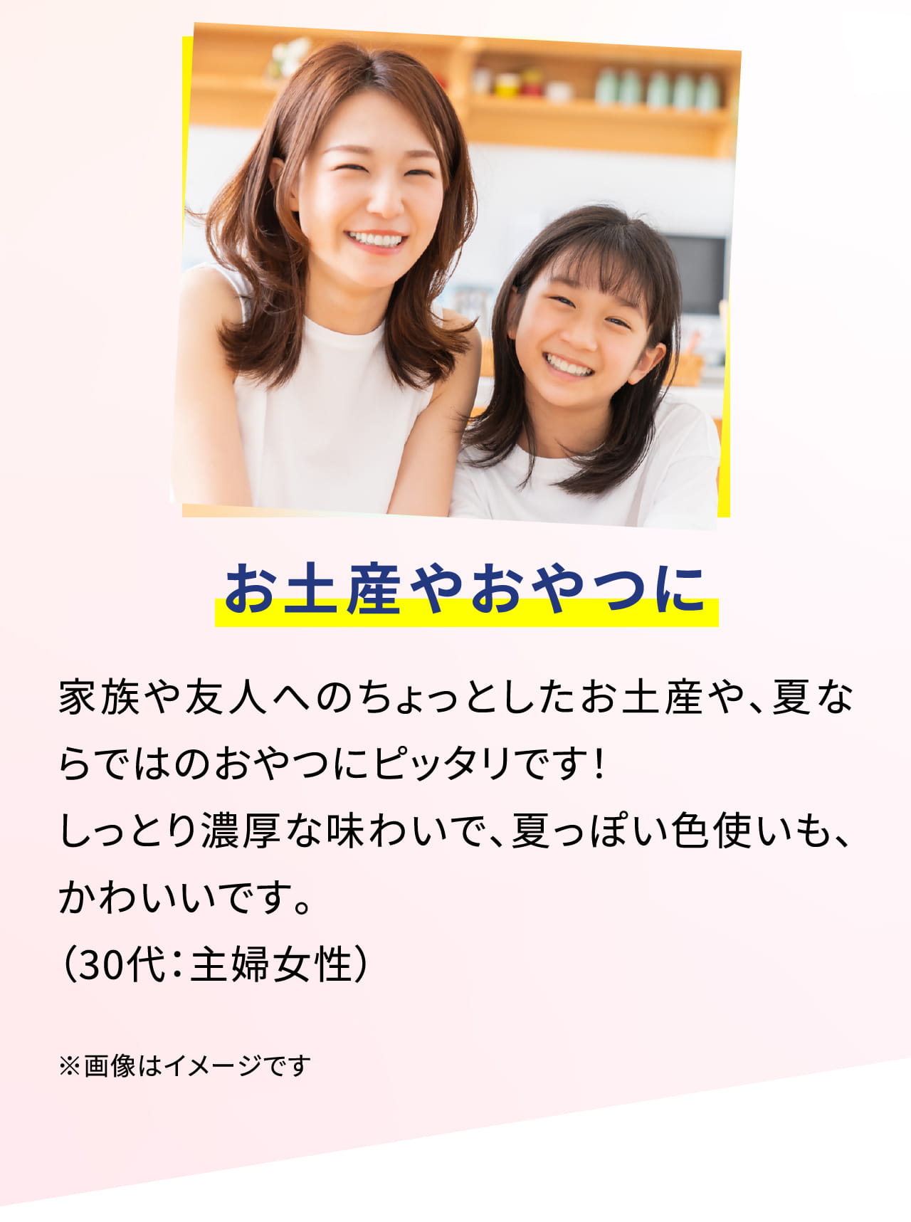 お土産やおやつに家族や友人へのちょっとしたお土産や、夏ならではのおやつにピッタリです！ しっとり濃厚な味わいで、夏っぽい色使いも、かわいいです。（30代：主婦女性）