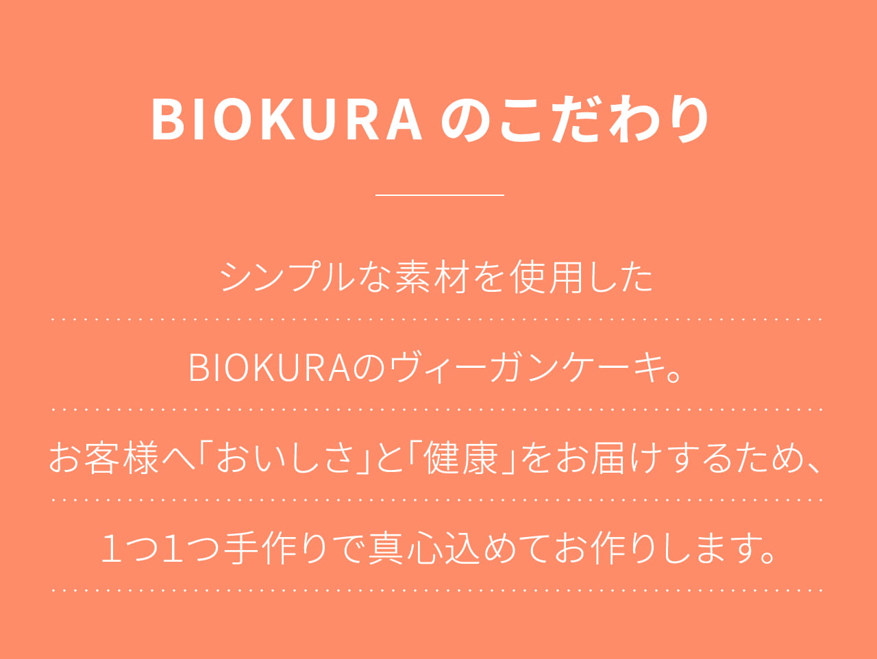 BIOKURAのこだわり シンプルな素材を使用したBIOKURAのヴィーガンケーキ｡ お客様へ｢おいしさ｣と｢健康｣をお届けするため､１つ１つ手作りで真心込めてお作りします｡