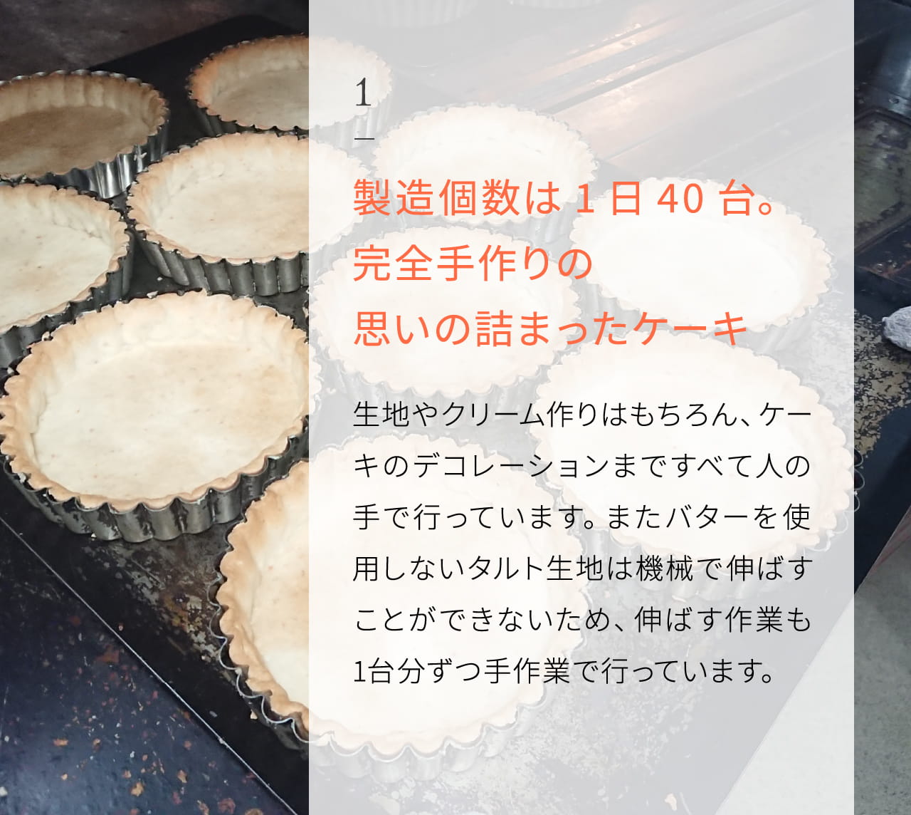 1 製造個数は1日40台｡ 完全手作りの思いの詰まったケーキ 生地やクリーム作りはもちろん、ケーキのデコレーションまですべて人の手で行っています。またバターを使用しないタルト生地は機械で伸ばすことができないため、伸ばす作業も1台分ずつ手作業で行っています。