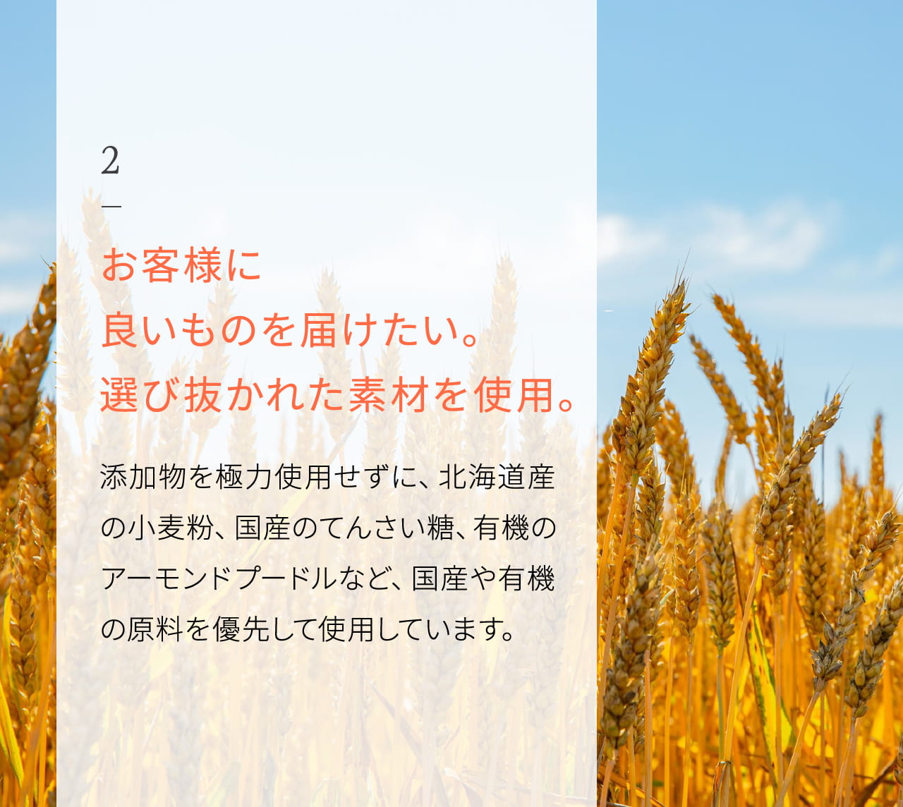 2 お客様に良いものを届けたい｡ 選び抜かれた素材を使用｡添加物を極力使用せずに、北海道産の小麦粉、国産のてんさい糖、有機のアーモンドプードルなど、国産や有機の原料を優先して使用しています。
