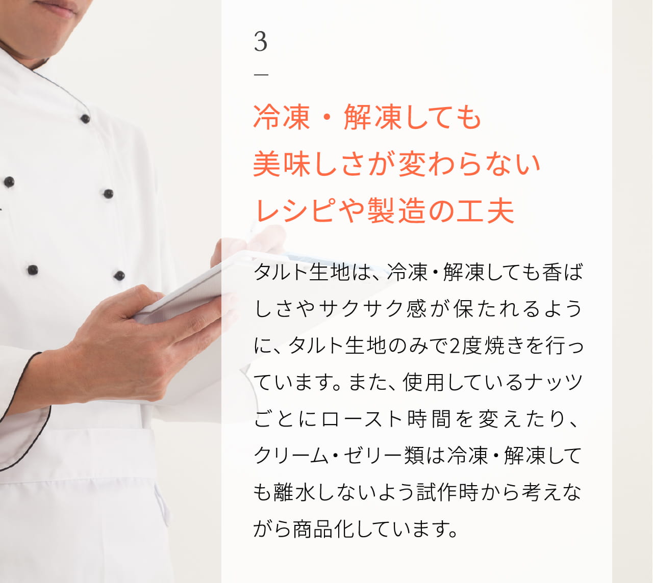 3 冷凍・解凍しても美味しさが変わらないレシピや製造の工夫 タルト生地は、冷凍・解凍しても香ばしさやサクサク感が保たれるように、タルト生地のみで2度焼きを行っています。また、使用しているナッツごとにロースト時間を変えたり、クリーム・ゼリー類は冷凍・解凍しても