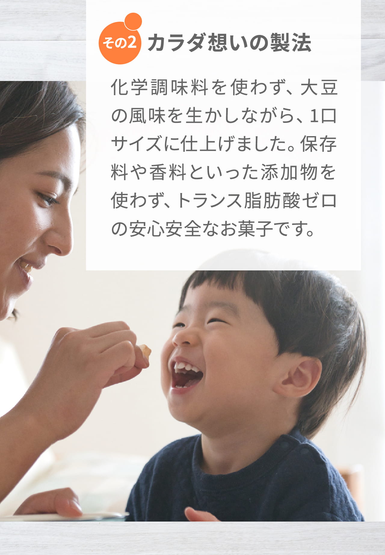 その2 カラダ想いの製法 化学調味料を使わず、大豆の風味を生かしながら、1口サイズに仕上げました。保存料や香料といった添加物を使わず、トランス脂肪酸ゼロの安心安全なお菓子です。